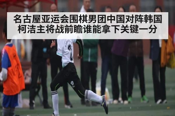 名古屋亚运会围棋男团中国对阵韩国柯洁主将战前瞻谁能拿下关键一分